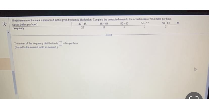 K
Find the mean of the data summarized in the given frequency distribution. Compare the computed mean to the actual mean of 50.8 miles per hour.
Speed (miles per hour)
Frequency
42-45
28
The mean of the frequency distribution is miles per hour.
(Round to the nearest tenth as needed.)
46-49
12
50-53
6
54-57
3
58-61
2
n
G