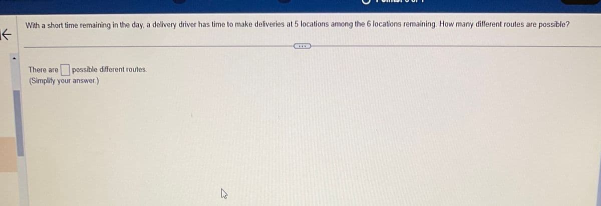 K
With a short time remaining in the day, a delivery driver has time to make deliveries at 5 locations among the 6 locations remaining. How many different routes are possible?
There are possible different routes.
(Simplify your answer.)
ہے
D