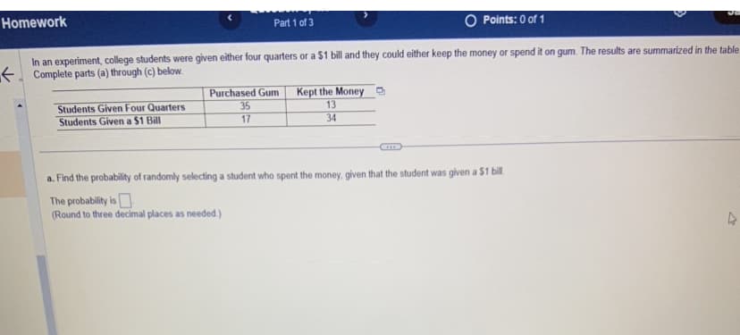 Homework
Part 1 of 3
Students Given Four Quarters
Students Given a $1 Bill
In an experiment, college students were given either four quarters or a $1 bill and they could either keep the money or spend it on gum. The results are summarized in the table.
Complete parts (a) through (c) below.
Purchased Gum
35
17
Points: 0 of 1
Kept the Money
13
34
a. Find the probability of randomly selecting a student who spent the money, given that the student was given a $1 bill
The probability is
(Round to three decimal places as needed.)
27