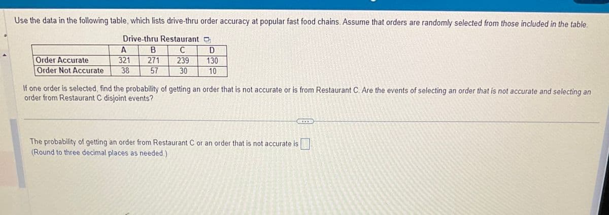 Use the data in the following table, which lists drive-thru order accuracy at popular fast food chains. Assume that orders are randomly selected from those included in the table.
Drive-thru Restaurant
C
239
30
A
Order Accurate
321
Order Not Accurate 38
B
271
57
D
130
10
If one order is selected, find the probability of getting an order that is not accurate or is from Restaurant C. Are the events of selecting an order that is not accurate and selecting an
order from Restaurant C disjoint events?
C
The probability of getting an order from Restaurant C or an order that is not accurate is
(Round to three decimal places as needed.).