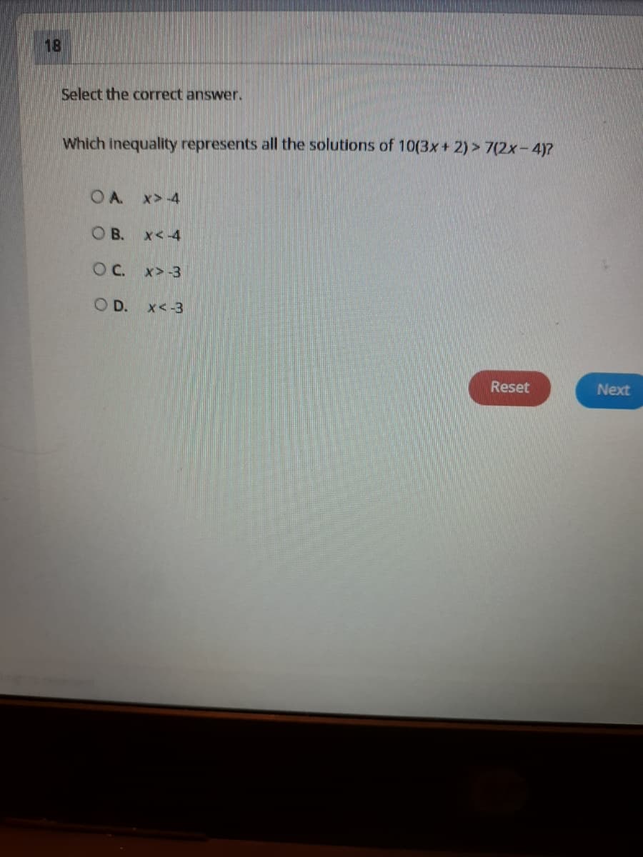 18
Select the correct answer.
Which inequality represents all the solutions of 10(3x+ 2) > 7(2x-4)?
OA.
x> 4
OB.
x<-4
OC.
x>-3
OD.
x<-3
Reset
Next
