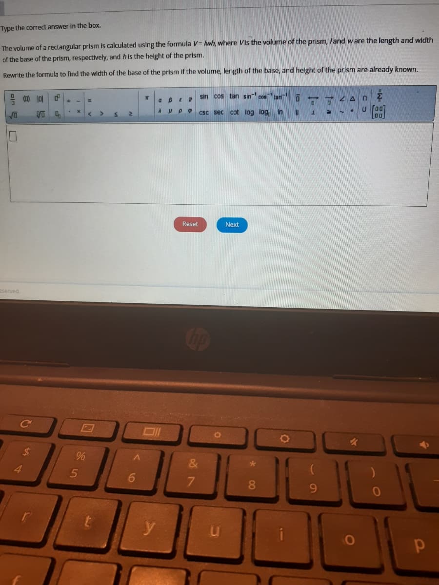 Type the correct answer in the box.
The volume of a rectangular prism is calculated using the formula V= wh, where Vis the volume of the prism, land ware the length and width
of the base of the prism, respectively, and h is the helght of the prism.
Rewrite the formula to find the width of the base of the prism if the volume, length of the base, and height of the prism are already known.
sin cos tan sin cos tari
Σ
응 ⑩) 1미
a BE9
U Too7
Lo
csc sec cot log log,In
T.
Reset
Next
eserved.
24
&
4
5
6.
7.
9.
y
c'
00
