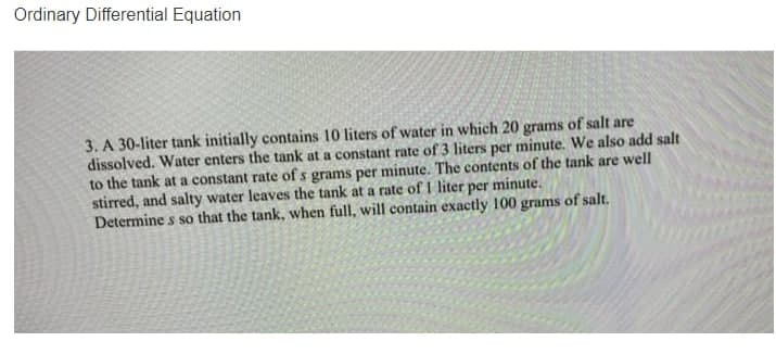 Ordinary Differential Equation
3. A 30-liter tank initially contains 10 liters of water in which 20 grams of salt are
dissolved. Water enters the tank at a constant rate of 3 liters per minute. We also add salt
to the tank at a constant rate of s grams per minute. The contents of the tank are well
stirred, and salty water leaves the tank at a rate of I liter per minute.
Determine s so that the tank, when full, will contain exactly 100 grams of salt,
