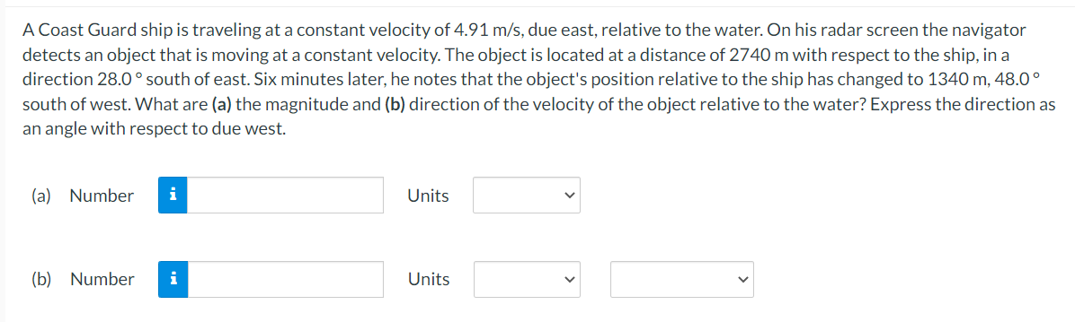 A Coast Guard ship is traveling at a constant velocity of 4.91 m/s, due east, relative to the water. On his radar screen the navigator
detects an object that is moving at a constant velocity. The object is located at a distance of 2740 m with respect to the ship, in a
direction 28.0° south of east. Six minutes later, he notes that the object's position relative to the ship has changed to 1340 m, 48.0°
south of west. What are (a) the magnitude and (b) direction of the velocity of the object relative to the water? Express the direction as
an angle with respect to due west.
(a) Number i
(b) Number i
Units
Units