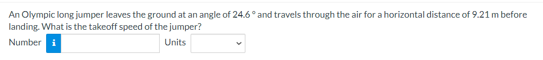 An Olympic long jumper leaves the ground at an angle of 24.6° and travels through the air for a horizontal distance of 9.21 m before
landing. What is the takeoff speed of the jumper?
Number i
Units