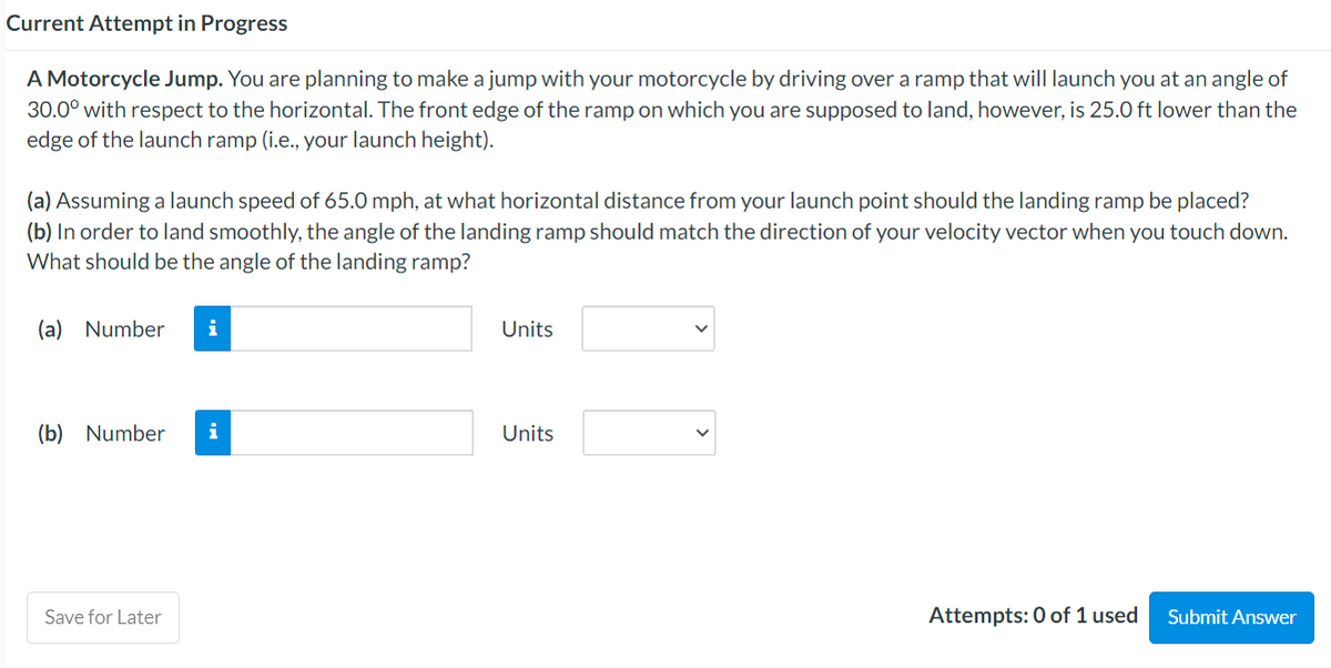 Current Attempt in Progress
A Motorcycle Jump. You are planning to make a jump with your motorcycle by driving over a ramp that will launch you at an angle of
30.0° with respect to the horizontal. The front edge of the ramp on which you are supposed to land, however, is 25.0 ft lower than the
edge of the launch ramp (i.e., your launch height).
(a) Assuming a launch speed of 65.0 mph, at what horizontal distance from your launch point should the landing ramp be placed?
(b) In order to land smoothly, the angle of the landing ramp should match the direction of your velocity vector when you touch down.
What should be the angle of the landing ramp?
(a) Number i
(b) Number i
Save for Later
Units
Units
Attempts: 0 of 1 used
Submit Answer