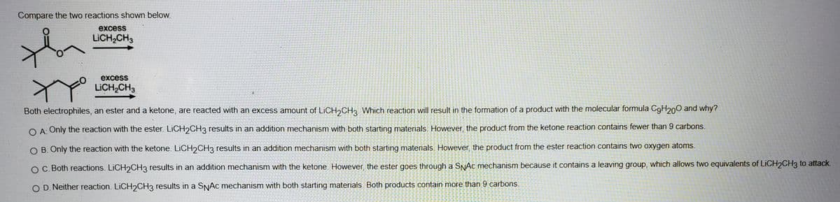 Compare the two reactions shown below.
excess
LICH,CH3
excess
LICH,CH3
Both electrophiles, an ester and a ketone, are reacted with an excess amount of LICH2CH2. Which reaction will result in the formation of a product with the molecular formula C9H200 and why?
O A: Only the reaction with the ester. LICH2CH3 results in an addition mechanism with both starting materials. However, the product from the ketone reaction contains fewer than 9 carbons.
O B. Only the reaction with the ketone. LICH2CH3 results in an addition mechanism with both starting materials. However, the product from the ester reaction contains two oxygen atoms.
O C. Both reactions. LICH2CH3 results in an addition mechanism with the ketone. However, the ester goes through a SNAC mechanism because it contains a leaving group, which allows two equivalents of LICH2CH3 to attack.
O D. Neither reaction. LICH2CH3 results in a SNAC mechanism with both starting materials. Both products contain more than 9 carbons.
