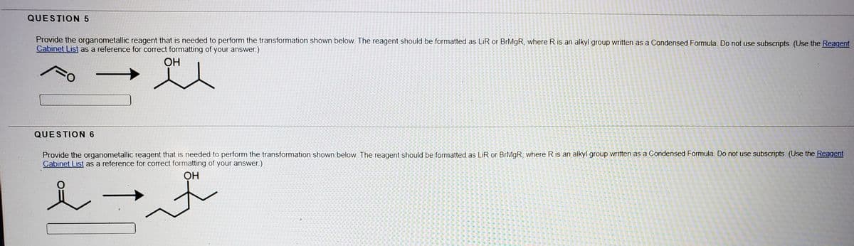 QUESTION 5
Provide the organometallic reagent that is needed to perform the transformation shown below. The reagent should be formatted as LİR or BrMgR, where R is an alkyl group written as a Condensed Formula. Do not use subscripts. (Use the Reagent
Cabinet List as a reference for correct formatting of your answer.)
OH
QUESTION 6
Provide the organometallic reagent that is needed to perform the transformation shown below. The reagent should be formatted as LiR or BIMGR, where R is an alkyl group written as a Condensed Formula. Do not use subscripts. (Use the Reagent
Cabinet List as a reference for correct formatting of your answer.)
OH
L→ぶ
