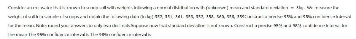 Consider an excavator that is known to scoop soil with weights following a normal distribution with (unknown) mean and standard deviation = 3kg. We measure the
weight of soil in a sample of scoops and obtain the following data (in kg):352, 351, 361, 353, 352, 358, 360, 358, 359Construct a precise 95% and 98% confidence interval
for the mean. Note: round your answers to only two decimals.Suppose now that standard deviation is not known. Construct a precise 95% and 98% confidence interval for
the mean The 95% confidence interval is The 98% confidence interval is