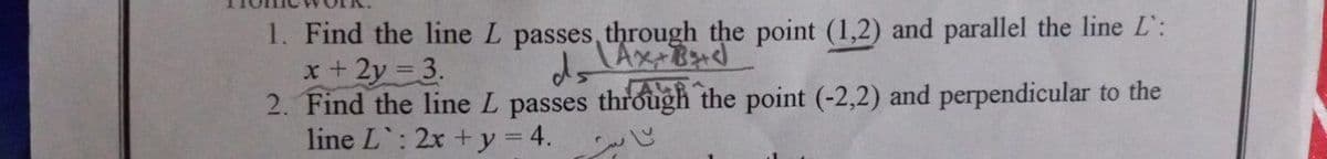 1. Find the line L passes, through the point (1,2) and parallel the line L':
x+ 2y 3.
2. Find the line L passes through the point (-2,2) and perpendicular to the
line L: 2x +y = 4.
ALRA

