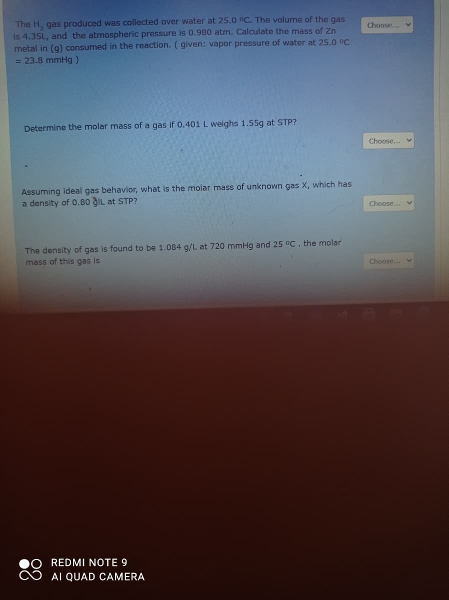 The H, gas produced was collected over water at 25.0 OC. The volume of the gas
is 4.35L, and the atmospheric pressure is 0.980 atm. Calculate the mass of Zn
metal in (g) consumed in the reaction. ( given: vapor pressure of water at 25.0 0C
= 23.8 mmHg)
Choose...
Determine the molar mass of a gas if 0.401 L weighs 1.55g at STP?
Choose... v
Assuming ideal gas behavior, what is the molar mass of unknown gas X, which has
a density of 0.80 gIL at STP?
Choose...
The density of gas is found to be 1.084 g/L at 720 mmHg and 25 °C . the molar
mass of this gas is
Choose...
REDMI NOTE 9
AI QUAD CAMERA
