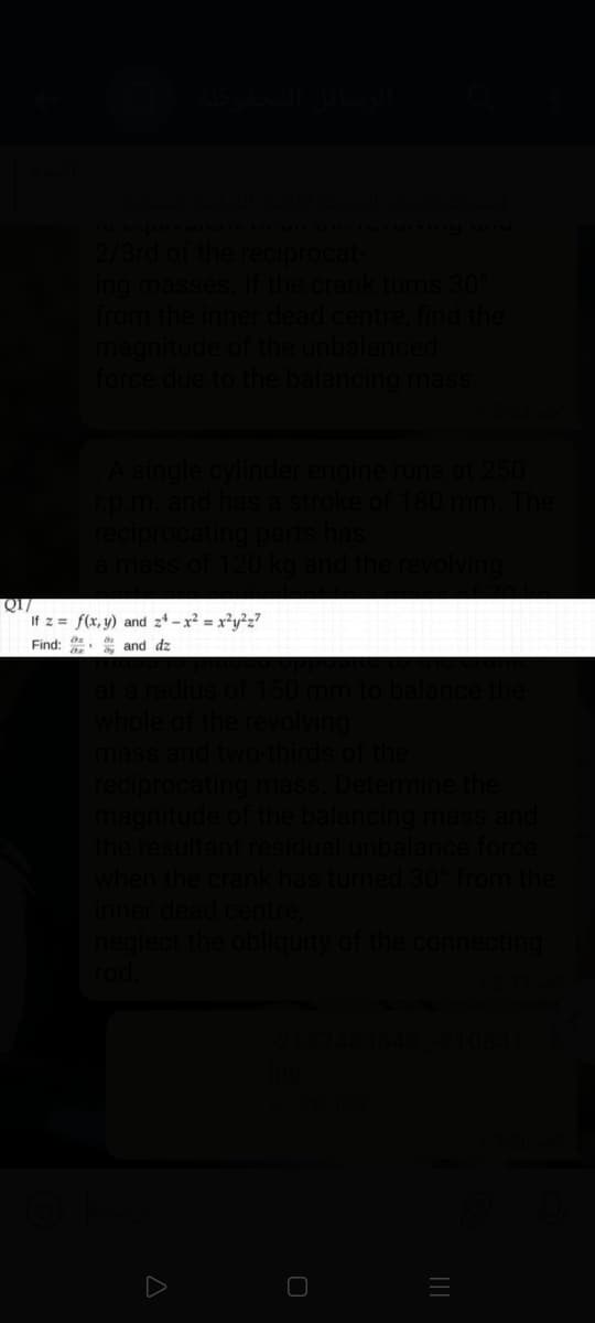 2/3rd of the reciprocat
ing masses, If the crank turns 301
from the inner dead centre, find the
magnitude of the unbalanced
force due to the balancing mass
A single cylinder en
runs at 250
180 m
The
reci
ating
If z = f(x, y) and z4 – x² = x²y²z7
Find: * and dz
at a radius of
whole of the revolving
mass and two-thirds of the
reciprocating mass. Determine the
magnitude
the resultant residual unbalance force
the balancing mass and
when the crank has turned 30 from the
inner dead centre,
neglect the obliquity of the
cting
