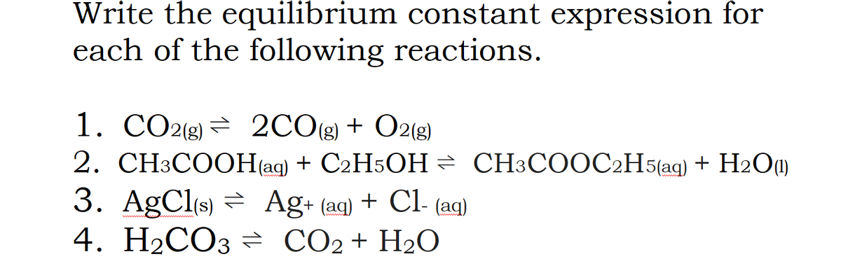 Write the equilibrium constant expression for
each of the following reactions.
1. CO2(g) = 2CO(g) + O2(g)
2. CH3COOH(ag) + C2H5OH = CH3COOC2H5(ag) + H2O0)
3. AGCI(s) = Ag+ (aq) + Cl- (aq)
4. H2CO3 CO2+ H2O
