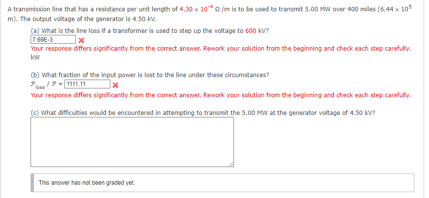 A transmission line that has a resistance per unit length of 4.30 x 104 0 /m is to be used to transmit 5.00 MW over 400 miles (6.44 x 105
m). The output voltage of the generator is 4.50 kV.
(a) What is the line loss if a transformer is used to step up the voltage to 600 kV?
7.69E-3
Your response differs significantly from the correct answer. Rework your solution from the beginning and check each step carefully.
kW
(b) What fraction of the input power is lost to the line under these circumstances?
Pless / P = 1111.11
Your response differs significantly from the correct answer. Rework your solution from the beginning and check each step carefully.
(c) What difficulties would be encountered in attempting to transmit the 5.00 MW at the generator voltage of 4.50 kV?
This answer has not been graded yet.
