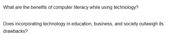 What are the benefits of computer literacy while using technology?
Does incorporating technology in education, business, and society outweigh its
drawbacks?