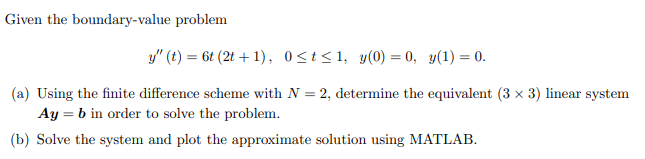 Given the boundary-value problem
y" (t) = 6t (2t+1), 0≤t≤1, y(0) = 0, y(1) = 0.
(a) Using the finite difference scheme with N = 2, determine the equivalent (3 × 3) linear system
Ay = b in order to solve the problem.
(b) Solve the system and plot the approximate solution using MATLAB.