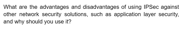 What are the advantages and disadvantages of using IPSec against
other network security solutions, such as application layer security,
and why should you use it?
