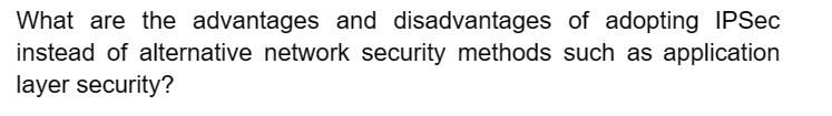 What are the advantages and disadvantages of adopting IPSec
instead of alternative network security methods such as application
layer security?