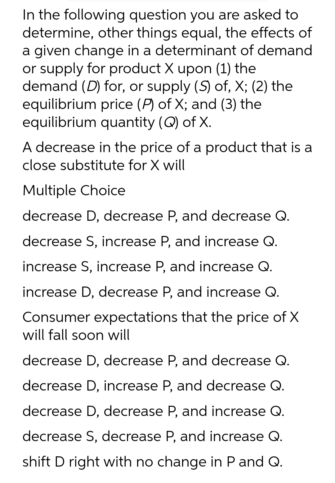 In the following question you are asked to
determine, other things equal, the effects of
a given change in a determinant of demand
or supply for product X upon (1) the
demand (D) for, or supply (S) of, X; (2) the
equilibrium price (P) of X; and (3) the
equilibrium quantity (Q) of X.
A decrease in the price of a product that is a
close substitute for X will
Multiple Choice
decrease D, decrease P, and decrease Q.
decrease S, increase P, and increase Q.
increase S, increase P, and increase Q.
increase D, decrease P, and increase Q.
Consumer expectations that the price of X
will fall soon will
decrease D, decrease P, and decrease Q.
decrease D, increase P, and decrease Q.
decrease D, decrease P, and increase Q.
decrease S, decrease P, and increase Q.
shift D right with no change in P and Q.
