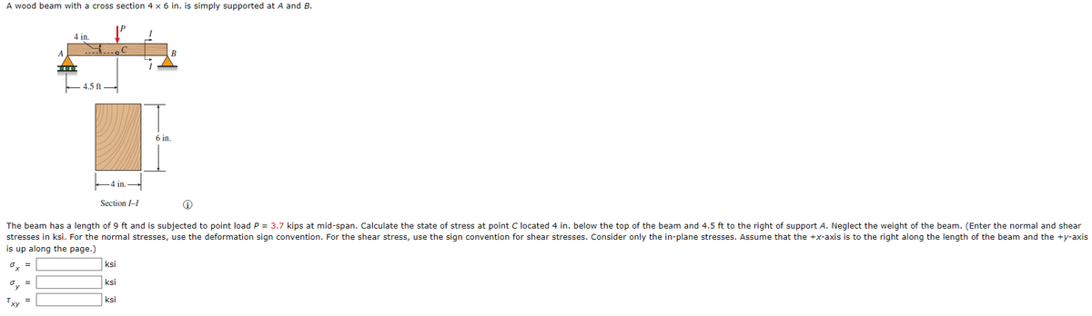 A wood beam with a cross section 4 x 6 in. is simply supported at A and B.
I
4 in.
B
I
in.
Section I-I
The beam has a length of 9 ft and is subjected to point load P = 3.7 kips at mid-span. Calculate the state of stress at point C located 4 in. below the top of the beam and 4.5 ft to the right of support A. Neglect the weight of the beam. (Enter the normal and shear
stresses in ksi. For the normal stresses, use the deformation sign convention. For the shear stress, use the sign convention for shear stresses. Consider only the in-plane stresses. Assume that the +x-axis is to the right along the length of the beam and the +y-axis
is up along the page.)
ksi
ksi
=
dy
ksi
=
Txy
4.5 ft
6 in.