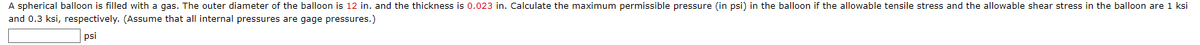 A spherical balloon is filled with a gas. The outer diameter of the balloon is 12 in. and the thickness is 0.023 in. Calculate the maximum permissible pressure (in psi) in the balloon if the allowable tensile stress and the allowable shear stress in the balloon are 1 ksi
and 0.3 ksi, respectively. (Assume that all internal pressures are gage pressures.)
psi