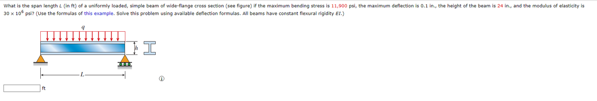 What is the span length L (in ft) of a uniformly loaded, simple beam of wide-flange cross section (see figure) if the maximum bending stress is 11,900 psi, the maximum deflection is 0.1 in., the height of the beam is 24 in., and the modulus of elasticity is
30 x 106 psi? (Use the formulas of this example. Solve this problem using available deflection formulas. All beams have constant flexural rigidity EI.)
9
15