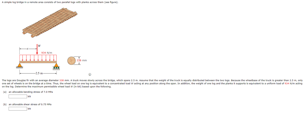 A simple log bridge in a remote area consists of two parallel logs with planks across them (see figure).
934 N/m
338 mm
-2.5 m.
Ⓡ
The logs are Douglas fir with an average diameter 338 mm. A truck moves slowly across the bridge, which spans 2.5 m. Assume that the weight of the truck is equally distributed between the two logs. Because the wheelbase of the truck is greater than 2.5 m, only
one set of wheels is on the bridge at a time. Thus, the wheel load on one log is equivalent to a concentrated load W acting at any position along the span. In addition, the weight of one log and the planks it supports is equivalent to a uniform load of 934 N/m acting
on the log. Determine the maximum permissible wheel load W (in kN) based upon the following.
(a) an allowable bending stress of 7.0 MPa
KN
(b) an allowable shear stress of 0.75 MPa
KN
