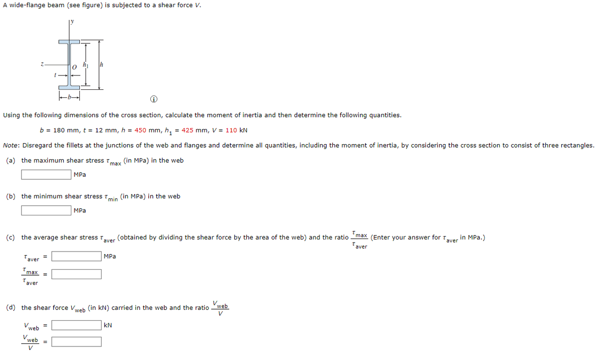 A wide-flange beam (see figure) is subjected to a shear force V.
Th
0
b→
Using the following dimensions of the cross section, calculate the moment of inertia and then determine the following quantities.
b = 180 mm, t = 12 mm, h = 450 mm, h₁ = 425 mm, V = 110 kN
Note: Disregard the fillets at the junctions of the web and flanges and determine all quantities, including the moment of inertia, by considering the cross section to consist of three rectangles.
(a) the maximum shear stress max (in MPa) in the web
MPa
(b) the minimum shear stress min (in MPa) in the web
MPa
(c) the average shear stress Taver (obtained by dividing the shear force by the area of the web) and the ratio max (Enter your answer for Taver in MPa.)
Taver
MPa
Taver =
Tmax =
Taver
Vweb
(d) the shear force Vweb (in kN) carried in the web and the ratio
V
V web
KN
web
V