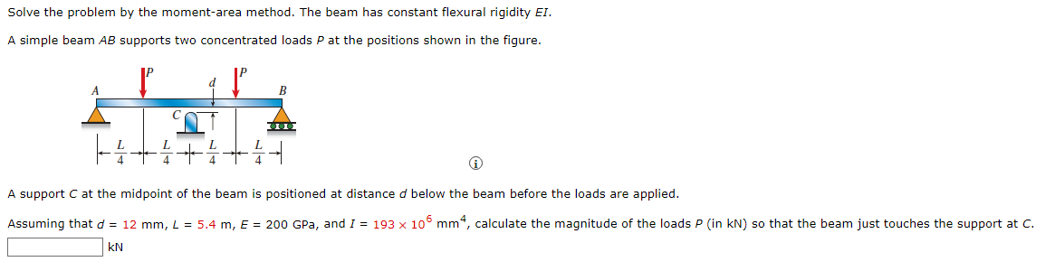 Solve the problem by the moment-area method. The beam has constant flexural rigidity EI.
A simple beam AB supports two concentrated loads P at the positions shown in the figure.
P
d
B
C
800
L
4
4
4 4
Ⓡ
A support C at the midpoint of the beam is positioned at distance d below the beam before the loads are applied.
Assuming that d = 12 mm, L = 5.4 m, E = 200 GPa, and I = 193 x 106 mm4, calculate the magnitude of the loads P (in kN) so that the beam just touches the support at C.
KN
L