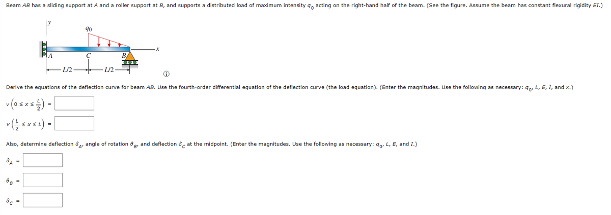 Beam AB has a sliding support at A and a roller support at B, and supports a distributed load of maximum intensity acting on the right-hand half of the beam. (See the figure. Assume the beam has constant flexural rigidity EI.)
90
A
C
B
L/2
L/2
Derive the equations of the deflection curve for beam AB. Use the fourth-order differential equation of the deflection curve (the load equation). (Enter the magnitudes. Use the following as necessary: 9o, L, E, I, and x.)
v (osxs) - [
=
*(X) =
Also, determine deflection &A, angle of rotation, and deflection at the midpoint. (Enter the magnitudes. Use the following as necessary: 90, L, E, and I.)
8A =
=
8c =