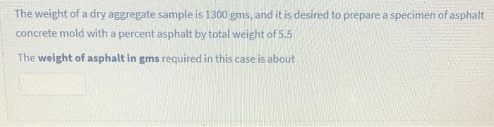 The weight of a dry aggregate sample is 1300 gms, and it is desired to prepare a specimen of asphalt
concrete mold with a percent asphalt by total weight of 5.5
The weight of asphalt in gms required in this case is about
