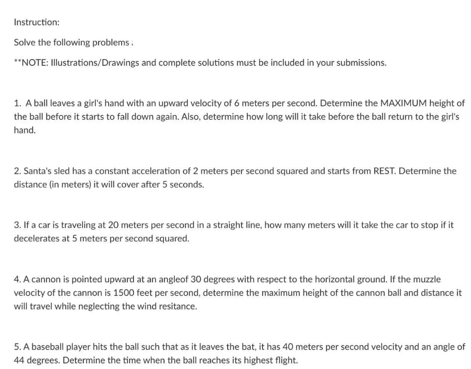 Instruction:
Solve the following problems :
**NOTE: Illustrations/Drawings and complete solutions must be included in your submissions.
1. A ball leaves a girl's hand with an upward velocity of 6 meters per second. Determine the MAXIMUM height of
the ball before it starts to fall down again. Also, determine how long will it take before the ball return to the girl's
hand.
2. Santa's sled has a constant acceleration of 2 meters per second squared and starts from REST. Determine the
distance (in meters) it will cover after 5 seconds.
3. If a car is traveling at 20 meters per second in a straight line, how many meters will it take the car to stop if it
decelerates at 5 meters per second squared.
4. A cannon is pointed upward at an angleof 30 degrees with respect to the horizontal ground. If the muzzle
velocity of the cannon is 1500 feet per second, determine the maximum height of the cannon ball and distance it
will travel while neglecting the wind resitance.
5. A baseball player hits the ball such that as it leaves the bat, it has 40 meters per second velocity and an angle of
44 degrees. Determine the time when the ball reaches its highest flight.
