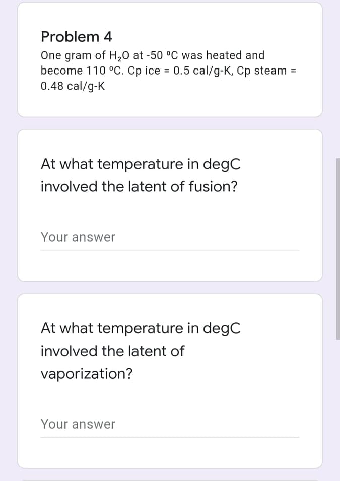 Problem 4
One gram of H,0 at -50 °C was heated and
become 110 °C. Cp ice = 0.5 cal/g-K, Cp steam =
0.48 cal/g-K
At what temperature in degC
involved the latent of fusion?
Your answer
At what temperature in degC
involved the latent of
vaporization?
Your answer
