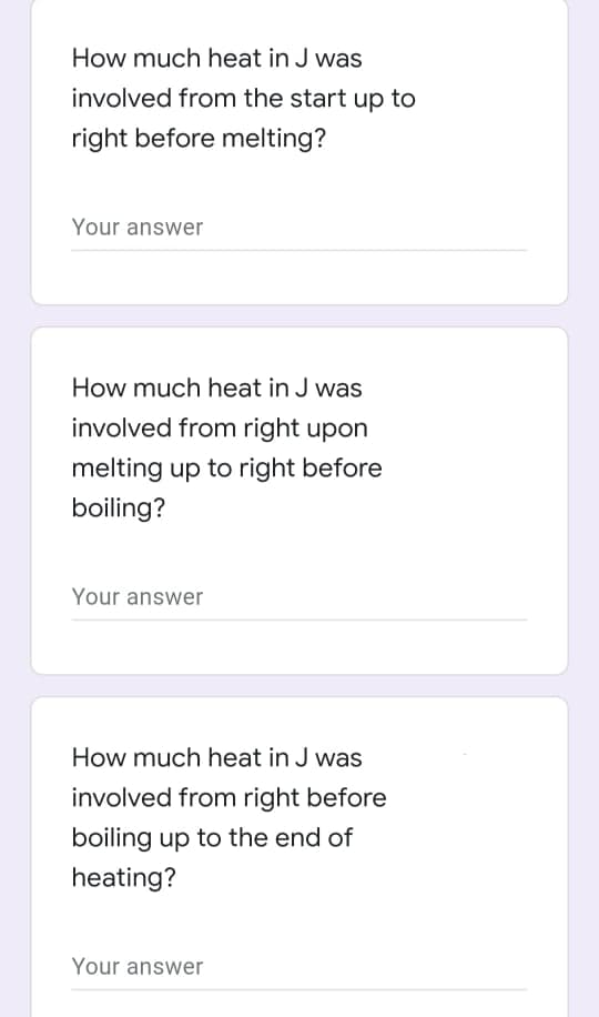 How much heat in J was
involved from the start up to
right before melting?
Your answer
How much heat in J was
involved from right upon
melting up to right before
boiling?
Your answer
How much heat in J was
involved from right before
boiling up to the end of
heating?
Your answer
