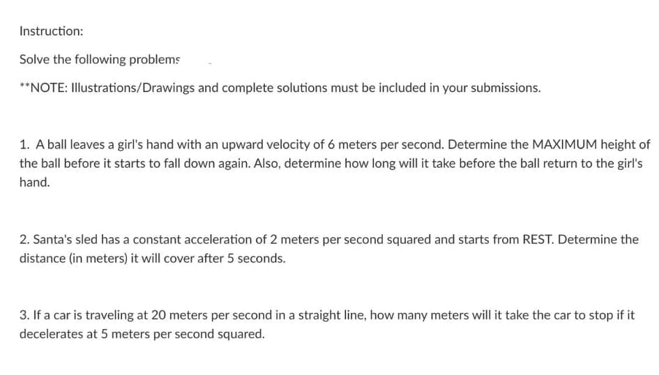 Instruction:
Solve the following problems
**NOTE: Illustrations/Drawings and complete solutions must be included in your submissions.
1. A ball leaves a girl's hand with an upward velocity of 6 meters per second. Determine the MAXIMUM height of
the ball before it starts to fall down again. Also, determine how long will it take before the ball return to the girl's
hand.
2. Santa's sled has a constant acceleration of 2 meters per second squared and starts from REST. Determine the
distance (in meters) it will cover after 5 seconds.
3. If a car is traveling at 20 meters per second in a straight line, how many meters will it take the car to stop if it
decelerates at 5 meters per second squared.
