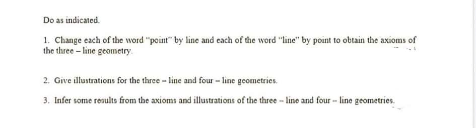 Do as indicated.
1. Change each of the word "point" by line and each of the word "line" by point to obtain the axioms of
the three- line geometry.
2. Give illustrations for the three - line and four - line geometries.
3. Infer some ronulto from the axioms and illustrations of the three - line and four - line geometries.
