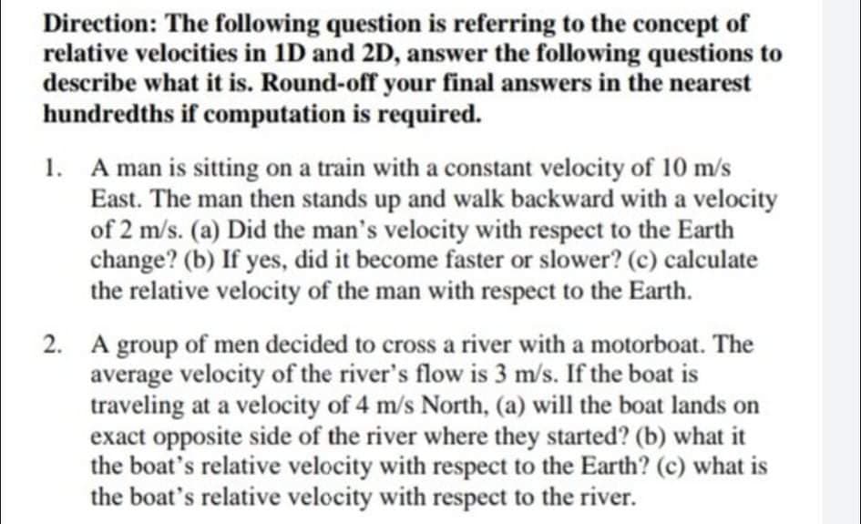 Direction: The following question is referring to the concept of
relative velocities in 1D and 2D, answer the following questions to
describe what it is. Round-off your final answers in the nearest
hundredths if computation is required.
1. A man is sitting on a train with a constant velocity of 10 m/s
East. The man then stands up and walk backward with a velocity
of 2 m/s. (a) Did the man's velocity with respect to the Earth
change? (b) If yes, did it become faster or slower? (c) calculate
the relative velocity of the man with respect to the Earth.
2. A group of men decided to cross a river with a motorboat. The
average velocity of the river's flow is 3 m/s. If the boat is
traveling at a velocity of 4 m/s North, (a) will the boat lands on
exact opposite side of the river where they started? (b) what it
the boat's relative velocity with respect to the Earth? (c) what is
the boat's relative velocity with respect to the river.
