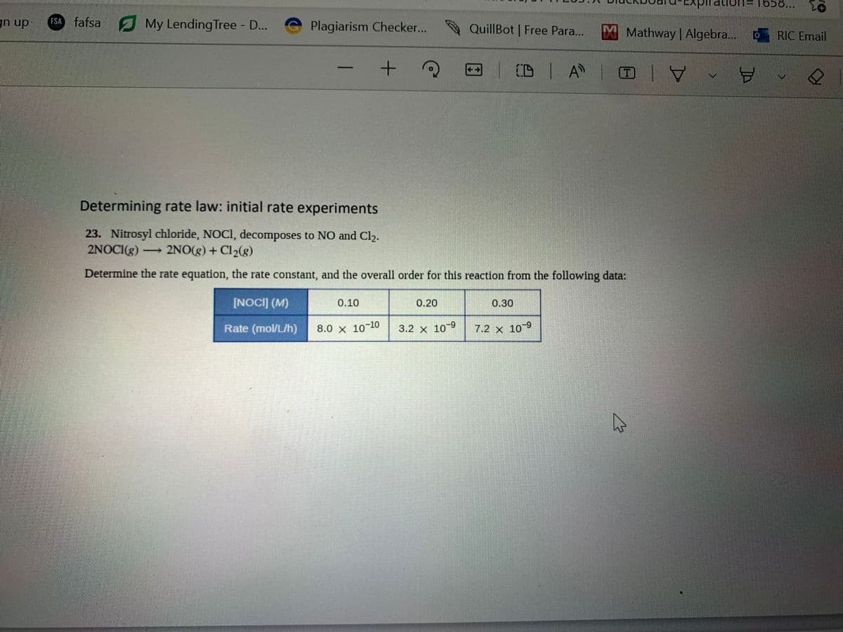 gn up FSA fafsa My Lending Tree - D...
Plagiarism Checker...
[NOCI] (M)
Rate (mol/L/h)
0.10
+
8.0 × 10-10
Determining rate law: initial rate experiments
23. Nitrosyl chloride, NOCI, decomposes to NO and Cl₂.
2NOCI(g) →→→ 2NO(g) + Cl₂(g)
-
Determine the rate equation, the rate constant, and the overall order for this reaction from the following data:
0.20
QuillBot Free Para...
3.2 x 10 9
CD A
0.30
7.2 x 10-9
M Mathway | Algebra...
ation=1658...
Y
8
RIC Email