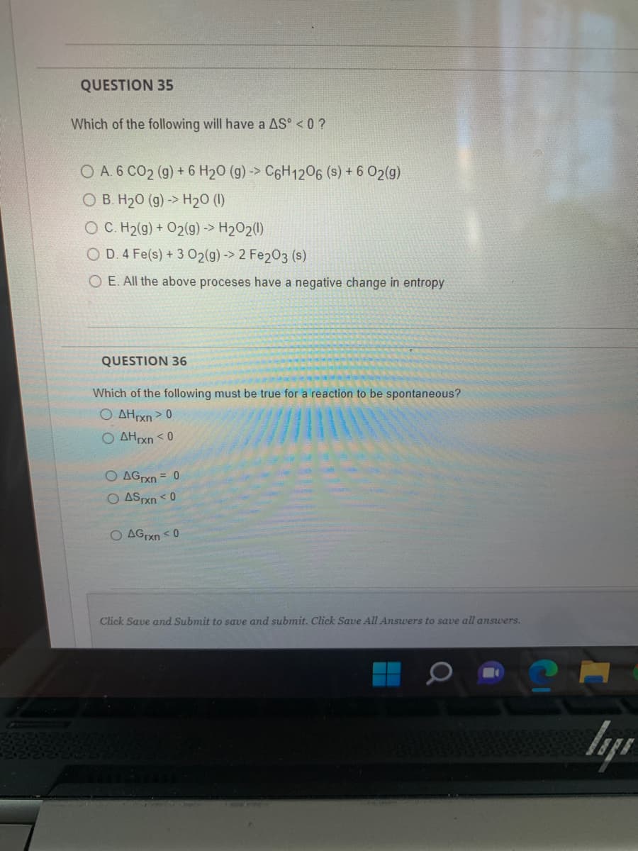 QUESTION 35
Which of the following will have a AS° < 0 ?
O A. 6 CO₂ (g) + 6 H₂O (g) -> C6H12O6 (s) + 6 O2(g)
OB. H₂0 (g) -> H₂O (1)
OC. H₂(g) + O2(g) -> H₂O2(1)
O D. 4 Fe(s) + 3 O2(g) →> 2 Fe2O3 (s)
O E. All the above proceses have a negative change in entropy
QUESTION 36
Which of the following must be true for a reaction to be spontaneous?
OAHrxn > 0
OAHrxn <0
O AGrxn = 0
O AS rxn <0
O AGrxn <0
Click Save and Submit to save and submit. Click Save All Answers to save all answers.
lys