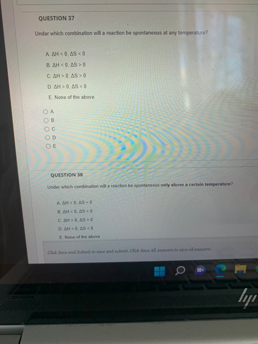 QUESTION 37
Under which combination will a reaction be spontaneous at any temperature?
A. AH<0, AS < 0
B. AH<0, AS > 0
C. AH> 0, AS> 0
D. AH> 0, AS < 0
E. None of the above
OA
B
O C
OD
OE
QUESTION 38
Under which combination will a reaction be spontaneous only above a certain temperature?
A. AH<0, AS <0
B. AH<0, AS > 0
C. AH> 0, AS > 0
D. AH > 0, AS < 0
E. None of the above
Click Save and Submit to save and submit. Click Save All Answers to save all answers.
ly