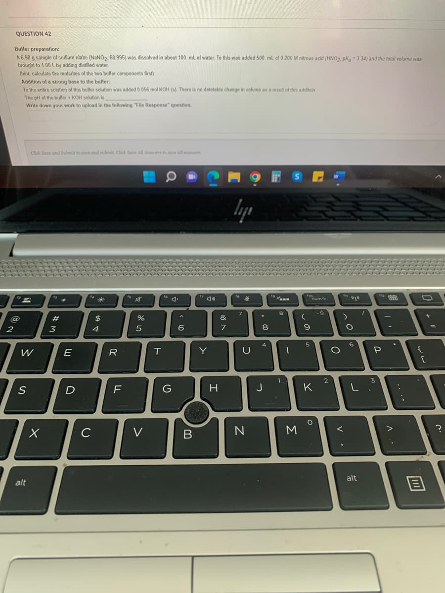 QUESTION 42
2
Buffer preparation:
A6.90 g sample of sodium nitrite (NaNO₂, 68.995) was dissolved in about 100 mL of water. To this was added 500. mL of 0.200 M nitrous acid (HNO2. pKg = 3.34) and the total volume was
brought to 1.00 L by adding distilled water.
(hint calculate the molarites of the two buffer components first)
Addition of a strong base to the buffer:
@
To the entire solution of this buffer solution was added 0.056 mol KOH (s). There is no detetable change in volume as a result of this additoin
The pH of the buffer + KOH solution is
Write down your work to upload in the following "File Response" question.
E
Click Save and Submit to save and submit. Click Save All Answers to save all answers.
W
S
alt
X
#
#M
3
E
D
с
SA+
$
4
R
TI
%
5
V
T
a
G
6
B
Y
H
&
7
ly
7
U
N
★
8
00
4
J
8
1.
1
SP
M
(
fio.
9
5
num lk
K
O
9
2
O
V
11 (1)
A
O
6
L
alt
P
3
-
V
....
O
{
11
+
[
11
?