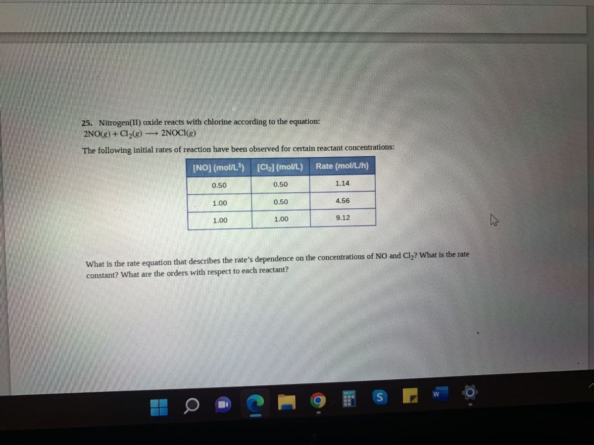 25. Nitrogen(II) oxide reacts with chlorine according to the equation:
2NO(g) + Cl₂(g) →→→ 2NOCI(g)
The following initial rates of reaction have been observed for certain reactant concentrations:
[NO] (mol/L¹)
[Cl₂] (mol/L) Rate (mol/L/h)
0.50
1.00
1.00
0.50
0.50
1.00
1.14
O
4.56
9.12
What is the rate equation that describes the rate's dependence on the concentrations of NO and Cl₂? What is the rate
constant? What are the orders with respect to each reactant?
S
N
