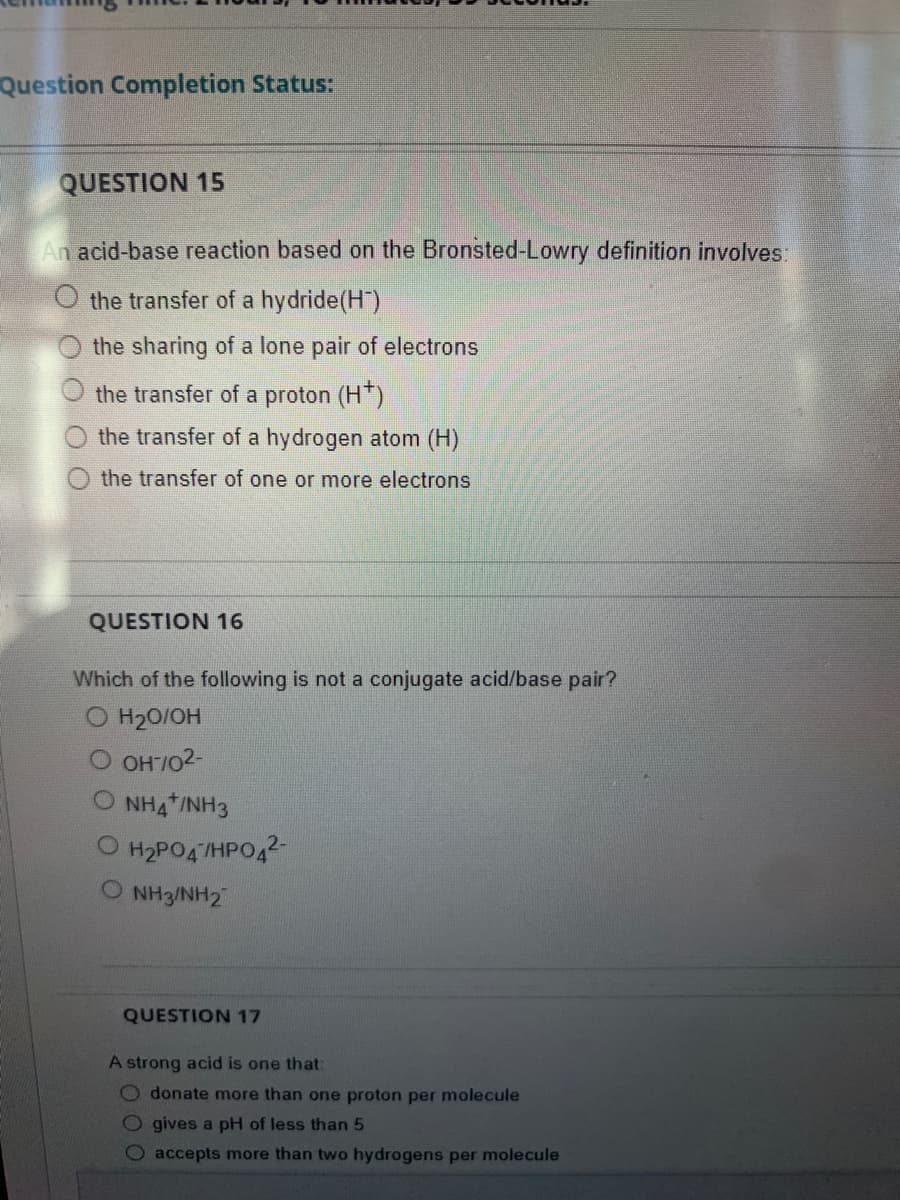 Question Completion Status:
QUESTION 15
An acid-base reaction based on the Bronsted-Lowry definition involves:
O the transfer of a hydride (H)
the sharing of a lone pair of electrons
the transfer of a proton (H+)
the transfer of a hydrogen atom (H)
the transfer of one or more electrons
QUESTION 16
Which of the following is not a conjugate acid/base pair?
H₂O/OH
OH-7/02-
O NH4 /NH3
O H₂PO47HPO4²-
NH3NH2
QUESTION 17
A strong acid is one that:
Odonate more than one proton per molecule
O gives a pH of less than 5
accepts more than two hydrogens per molecule