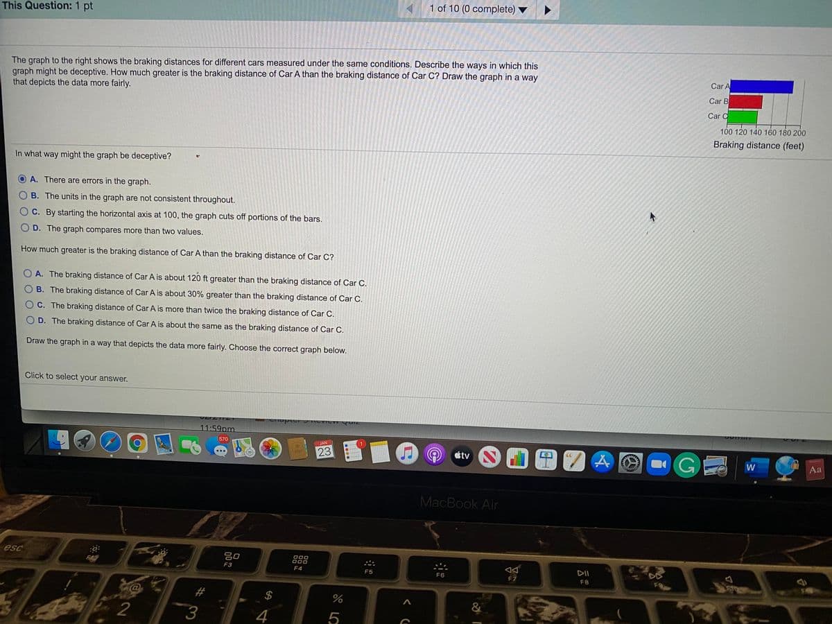 1 of 10 (0 complete)
This Question: 1 pt
The graph to the right shows the braking distances for different cars measured under the same conditions. Describe the ways in which this
graph might be deceptive. How much greater is the braking distance of Car A than the braking distance of Car C? Draw the graph in a way
that depicts the data more fairly.
Car A
Car B
Car C
100 120 140 160 180 200
Braking distance (feet)
In what way might the graph be deceptive?
A. There are errors in the graph.
B. The units in the graph are not consistent throughout.
C. By starting the horizontal axis at 100, the graph cuts off portions of the bars.
O D. The graph compares more than two values.
How much greater is the braking distance of Car A than the braking distance of Car C?
O A. The braking distance of Car A is about 120 ft greater than the braking distance of Car C.
O B. The braking distance of Car A is about 30% greater than the braking distance of Car C.
O C. The braking distance of Car A is more than twice the braking distance of Car C.
O D. The braking distance of Car A is about the same as the braking distance of Car C.
Draw the graph in a way that depicts the data more fairly. Choose the correct graph below.
Click to select your answer.
11:59pm
570
GE
JAN
23
étv
W
Aa
MacBook Air
esc
吕0
000
000
F42
DII
F3
F4
F5
F6
F7
F8
F9
2#
&
2
3
4
%24
