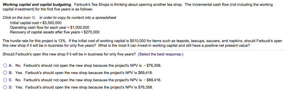 Working capital and capital budgeting. Farbuck's Tea Shops is thinking about opening another tea shop. The incremental cash flow (not including the working
capital investment) for the first five years is as follows:
Click on the icon a in order to copy its content into a spreadsheet
Initial capital cost = $3,500,000
Operating cash flow for each year = $1,000,000
Recovery of capital assets after five years = $270,000
The hurdle rate for this project is 13%. If the initial cost of working capital is $510,000 for items such as teapots, teacups, saucers, and napkins, should Farbuck's open
this new shop if it will be in business for only five years? What is the most it can invest in working capital and still have a positive net present value?
Should Farbuck's open this new shop if it will be in business for only five years? (Select the best response.)
O A. No. Farbuck's should not open the new shop because the project's NPV is - $76,358.
O B. Yes. Farbuck's should open the new shop because the project's NPV is $69,416.
O C. No. Farbuck's should not open the new shop because the project's NPV is - $69,416.
O D. Yes. Farbuck's should open the new shop because the project's NPV is $76,358.
