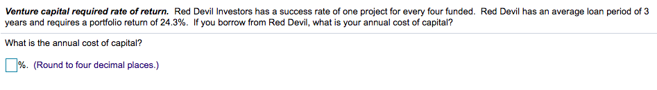 Venture capital required rate of return. Red Devil Investors has a success rate of one project for every four funded. Red Devil has an average loan period of 3
years and requires a portfolio return of 24.3%. If you borrow from Red Devil, what is your annual cost of capital?
What is the annual cost of capital?
%. (Round to four decimal places.)
