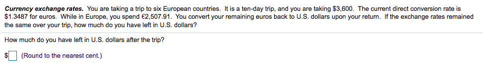 Currency exchange rates. You are taking a trip to six European countries. It is a ten-day trip, and you are taking $3,600. The current direct conversion rate is
$1.3487 for euros. While in Europe, you spend €2,507.91. You convert your remaining euros back to U.S. dollars upon your return. If the exchange rates remained
the same over your trip, how much do you have left in U.S. dollars?
How much do you have left in U.S. dollars after the trip?
(Round to the nearest cent.)
