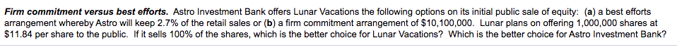 Firm commitment versus best efforts. Astro Investment Bank offers Lunar Vacations the following options on its initial public sale of equity: (a) a best efforts
arrangement whereby Astro will keep 2.7% of the retail sales or (b) a firm commitment arrangement of $10,100,000. Lunar plans on offering 1,000,000 shares at
$11.84 per share to the public. If it sells 100% of the shares, which is the better choice for Lunar Vacations? Which is the better choice for Astro Investment Bank?
