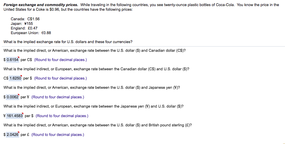 Foreign exchange and commodity prices. While traveling in the following countries, you see twenty-ounce plastic bottles of Coca-Cola. You know the price in the
United States for a Coke is $0.96, but the countries have the following prices:
Canada: C$1.56
Japan: ¥155
England: £0.47
European Union: €0.88
What is the implied exchange rate for U.S. dollars and these four currencies?
What is the implied direct, or American, exchange rate between the U.S. dollar (S) and Canadian dollar (C$)?
$0.6154 per C$ (Round to four decimal places.)
What is the implied indirect, or European, exchange rate between the Canadian dollar (CS) and U.S. dollar ($)?
C$ 1.6250 per $ (Round to four decimal places.)
What is the implied direct, or American, exchange rate between the U.S. dollar (S) and Japanese yen (¥)?
$0.0062 per Y (Round to four decimal places.)
What is the implied indirect, or European, exchange rate between the Japanese yen (Y) and U.S. dollar ($)?
¥ 161.4583 per $ (Round to four decimal places.)
What is the implied direct, or American, exchange rate between the U.S. dollar (S) and British pound sterling (£)?
$ 2.0426 per £ (Round to four decimal places.)
