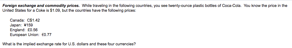 Foreign exchange and commodity prices. While traveling in the following countries, you see twenty-ounce plastic bottles of Coca-Cola. You know the price in the
United States for a Coke is $1.09, but the countries have the following prices:
Canada: C$1.42
Japan: ¥159
England: £0.56
European Union: €0.77
What is the implied exchange rate for U.S. dollars and these four currencies?
